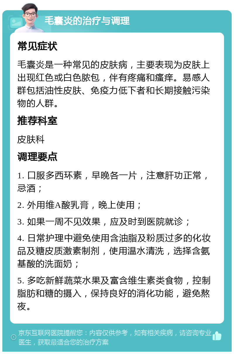 毛囊炎的治疗与调理 常见症状 毛囊炎是一种常见的皮肤病，主要表现为皮肤上出现红色或白色脓包，伴有疼痛和瘙痒。易感人群包括油性皮肤、免疫力低下者和长期接触污染物的人群。 推荐科室 皮肤科 调理要点 1. 口服多西环素，早晚各一片，注意肝功正常，忌酒； 2. 外用维A酸乳膏，晚上使用； 3. 如果一周不见效果，应及时到医院就诊； 4. 日常护理中避免使用含油脂及粉质过多的化妆品及糖皮质激素制剂，使用温水清洗，选择含氨基酸的洗面奶； 5. 多吃新鲜蔬菜水果及富含维生素类食物，控制脂肪和糖的摄入，保持良好的消化功能，避免熬夜。