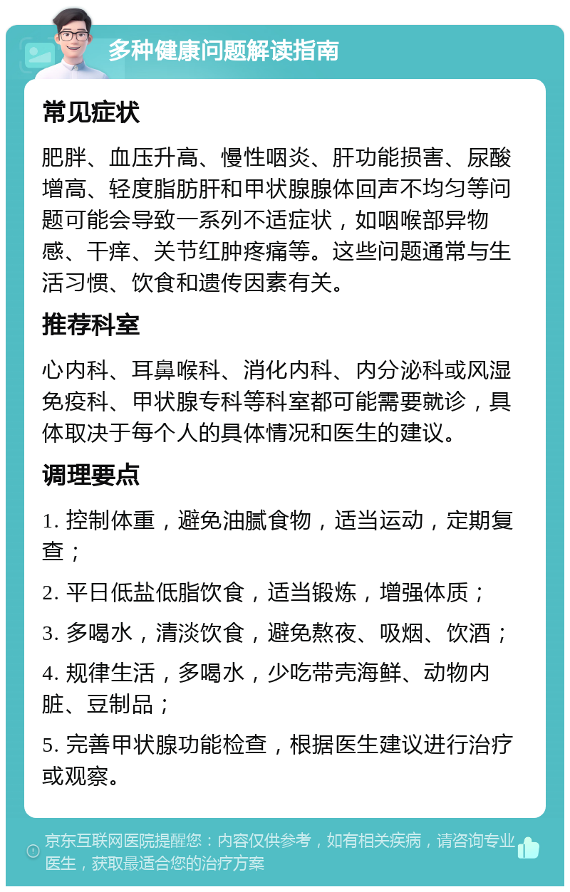 多种健康问题解读指南 常见症状 肥胖、血压升高、慢性咽炎、肝功能损害、尿酸增高、轻度脂肪肝和甲状腺腺体回声不均匀等问题可能会导致一系列不适症状，如咽喉部异物感、干痒、关节红肿疼痛等。这些问题通常与生活习惯、饮食和遗传因素有关。 推荐科室 心内科、耳鼻喉科、消化内科、内分泌科或风湿免疫科、甲状腺专科等科室都可能需要就诊，具体取决于每个人的具体情况和医生的建议。 调理要点 1. 控制体重，避免油腻食物，适当运动，定期复查； 2. 平日低盐低脂饮食，适当锻炼，增强体质； 3. 多喝水，清淡饮食，避免熬夜、吸烟、饮酒； 4. 规律生活，多喝水，少吃带壳海鲜、动物内脏、豆制品； 5. 完善甲状腺功能检查，根据医生建议进行治疗或观察。