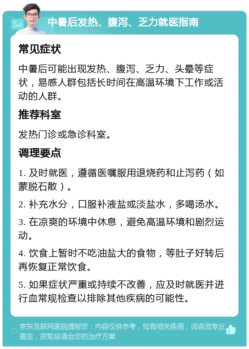 中暑后发热、腹泻、乏力就医指南 常见症状 中暑后可能出现发热、腹泻、乏力、头晕等症状，易感人群包括长时间在高温环境下工作或活动的人群。 推荐科室 发热门诊或急诊科室。 调理要点 1. 及时就医，遵循医嘱服用退烧药和止泻药（如蒙脱石散）。 2. 补充水分，口服补液盐或淡盐水，多喝汤水。 3. 在凉爽的环境中休息，避免高温环境和剧烈运动。 4. 饮食上暂时不吃油盐大的食物，等肚子好转后再恢复正常饮食。 5. 如果症状严重或持续不改善，应及时就医并进行血常规检查以排除其他疾病的可能性。