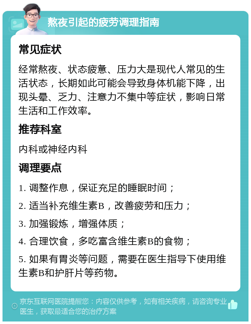 熬夜引起的疲劳调理指南 常见症状 经常熬夜、状态疲惫、压力大是现代人常见的生活状态，长期如此可能会导致身体机能下降，出现头晕、乏力、注意力不集中等症状，影响日常生活和工作效率。 推荐科室 内科或神经内科 调理要点 1. 调整作息，保证充足的睡眠时间； 2. 适当补充维生素B，改善疲劳和压力； 3. 加强锻炼，增强体质； 4. 合理饮食，多吃富含维生素B的食物； 5. 如果有胃炎等问题，需要在医生指导下使用维生素B和护肝片等药物。