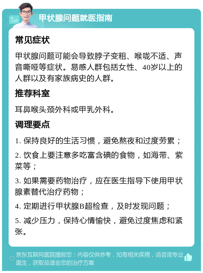 甲状腺问题就医指南 常见症状 甲状腺问题可能会导致脖子变粗、喉咙不适、声音嘶哑等症状。易感人群包括女性、40岁以上的人群以及有家族病史的人群。 推荐科室 耳鼻喉头颈外科或甲乳外科。 调理要点 1. 保持良好的生活习惯，避免熬夜和过度劳累； 2. 饮食上要注意多吃富含碘的食物，如海带、紫菜等； 3. 如果需要药物治疗，应在医生指导下使用甲状腺素替代治疗药物； 4. 定期进行甲状腺B超检查，及时发现问题； 5. 减少压力，保持心情愉快，避免过度焦虑和紧张。