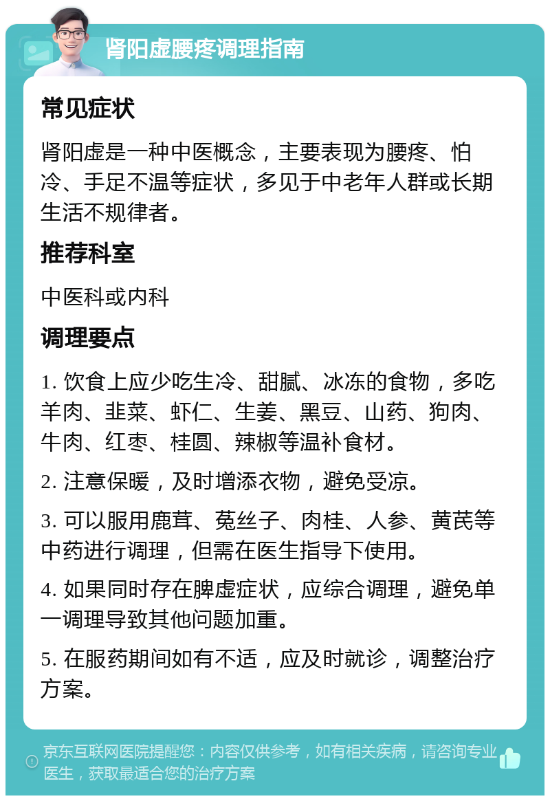 肾阳虚腰疼调理指南 常见症状 肾阳虚是一种中医概念，主要表现为腰疼、怕冷、手足不温等症状，多见于中老年人群或长期生活不规律者。 推荐科室 中医科或内科 调理要点 1. 饮食上应少吃生冷、甜腻、冰冻的食物，多吃羊肉、韭菜、虾仁、生姜、黑豆、山药、狗肉、牛肉、红枣、桂圆、辣椒等温补食材。 2. 注意保暖，及时增添衣物，避免受凉。 3. 可以服用鹿茸、菟丝子、肉桂、人参、黄芪等中药进行调理，但需在医生指导下使用。 4. 如果同时存在脾虚症状，应综合调理，避免单一调理导致其他问题加重。 5. 在服药期间如有不适，应及时就诊，调整治疗方案。