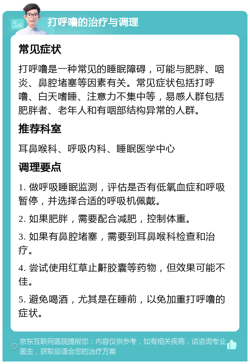 打呼噜的治疗与调理 常见症状 打呼噜是一种常见的睡眠障碍，可能与肥胖、咽炎、鼻腔堵塞等因素有关。常见症状包括打呼噜、白天嗜睡、注意力不集中等，易感人群包括肥胖者、老年人和有咽部结构异常的人群。 推荐科室 耳鼻喉科、呼吸内科、睡眠医学中心 调理要点 1. 做呼吸睡眠监测，评估是否有低氧血症和呼吸暂停，并选择合适的呼吸机佩戴。 2. 如果肥胖，需要配合减肥，控制体重。 3. 如果有鼻腔堵塞，需要到耳鼻喉科检查和治疗。 4. 尝试使用红草止鼾胶囊等药物，但效果可能不佳。 5. 避免喝酒，尤其是在睡前，以免加重打呼噜的症状。