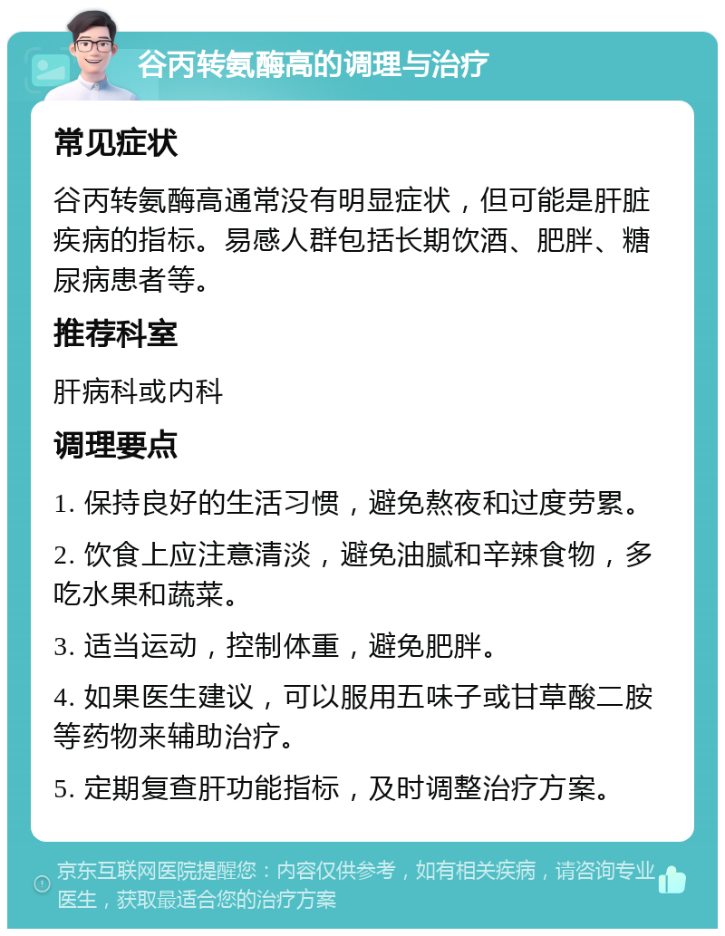 谷丙转氨酶高的调理与治疗 常见症状 谷丙转氨酶高通常没有明显症状，但可能是肝脏疾病的指标。易感人群包括长期饮酒、肥胖、糖尿病患者等。 推荐科室 肝病科或内科 调理要点 1. 保持良好的生活习惯，避免熬夜和过度劳累。 2. 饮食上应注意清淡，避免油腻和辛辣食物，多吃水果和蔬菜。 3. 适当运动，控制体重，避免肥胖。 4. 如果医生建议，可以服用五味子或甘草酸二胺等药物来辅助治疗。 5. 定期复查肝功能指标，及时调整治疗方案。