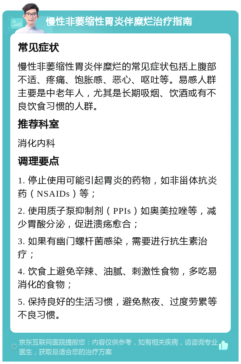 慢性非萎缩性胃炎伴糜烂治疗指南 常见症状 慢性非萎缩性胃炎伴糜烂的常见症状包括上腹部不适、疼痛、饱胀感、恶心、呕吐等。易感人群主要是中老年人，尤其是长期吸烟、饮酒或有不良饮食习惯的人群。 推荐科室 消化内科 调理要点 1. 停止使用可能引起胃炎的药物，如非甾体抗炎药（NSAIDs）等； 2. 使用质子泵抑制剂（PPIs）如奥美拉唑等，减少胃酸分泌，促进溃疡愈合； 3. 如果有幽门螺杆菌感染，需要进行抗生素治疗； 4. 饮食上避免辛辣、油腻、刺激性食物，多吃易消化的食物； 5. 保持良好的生活习惯，避免熬夜、过度劳累等不良习惯。