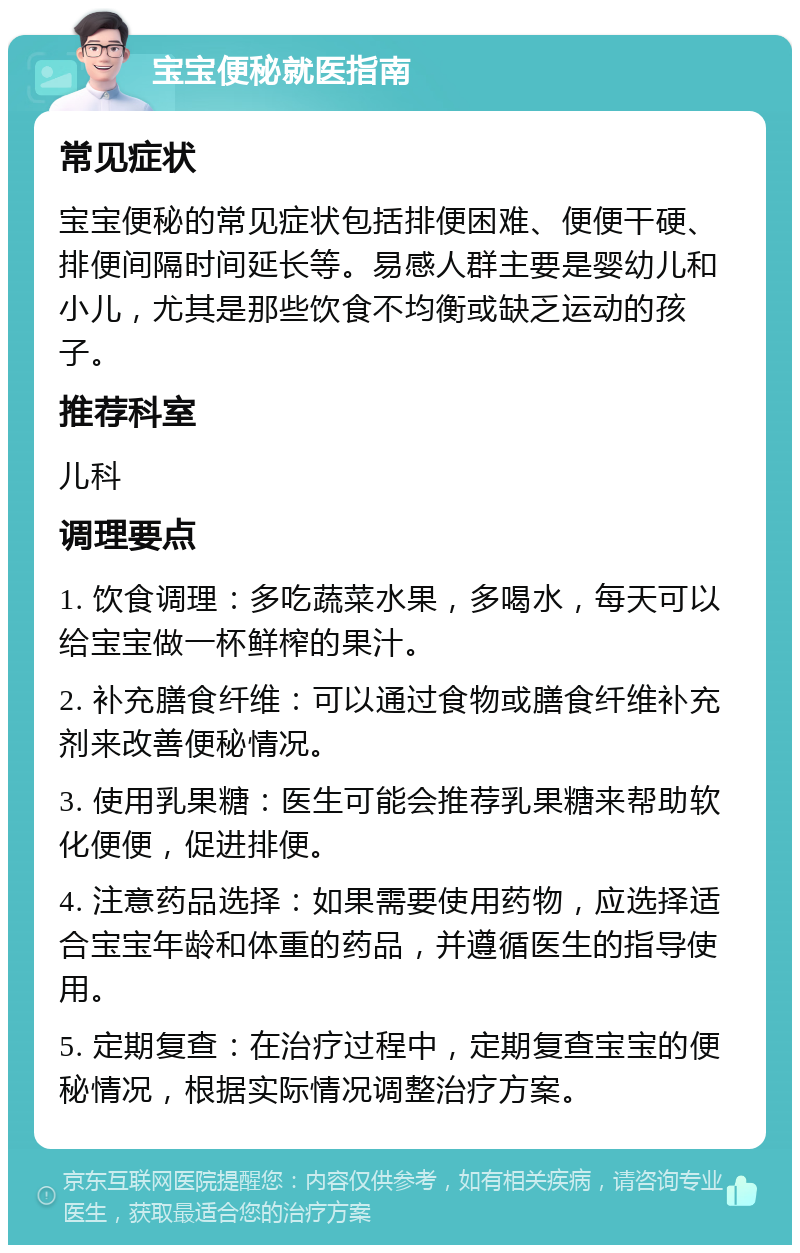 宝宝便秘就医指南 常见症状 宝宝便秘的常见症状包括排便困难、便便干硬、排便间隔时间延长等。易感人群主要是婴幼儿和小儿，尤其是那些饮食不均衡或缺乏运动的孩子。 推荐科室 儿科 调理要点 1. 饮食调理：多吃蔬菜水果，多喝水，每天可以给宝宝做一杯鲜榨的果汁。 2. 补充膳食纤维：可以通过食物或膳食纤维补充剂来改善便秘情况。 3. 使用乳果糖：医生可能会推荐乳果糖来帮助软化便便，促进排便。 4. 注意药品选择：如果需要使用药物，应选择适合宝宝年龄和体重的药品，并遵循医生的指导使用。 5. 定期复查：在治疗过程中，定期复查宝宝的便秘情况，根据实际情况调整治疗方案。