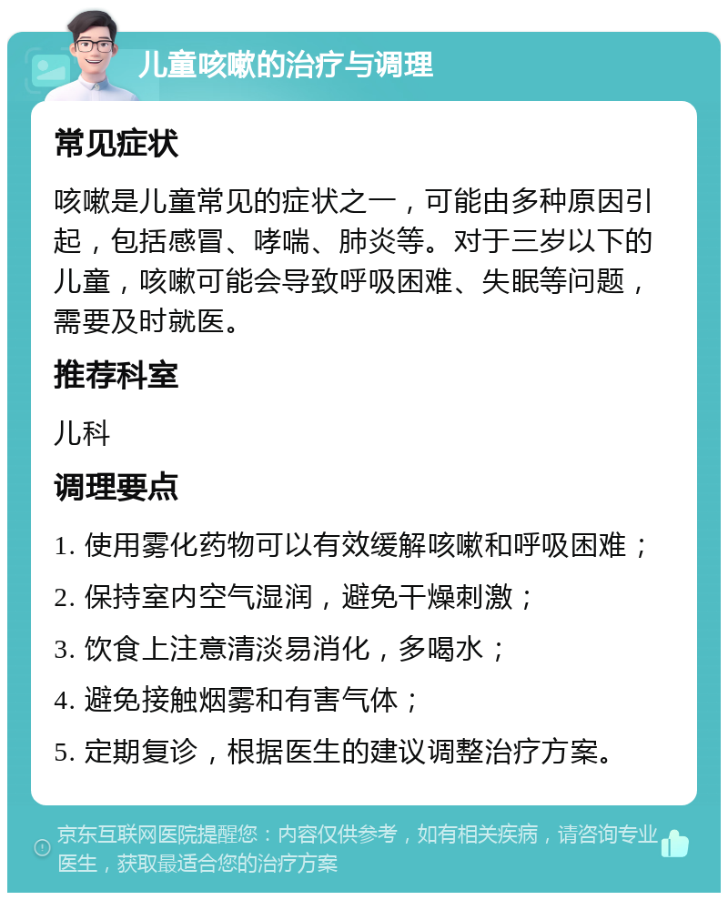 儿童咳嗽的治疗与调理 常见症状 咳嗽是儿童常见的症状之一，可能由多种原因引起，包括感冒、哮喘、肺炎等。对于三岁以下的儿童，咳嗽可能会导致呼吸困难、失眠等问题，需要及时就医。 推荐科室 儿科 调理要点 1. 使用雾化药物可以有效缓解咳嗽和呼吸困难； 2. 保持室内空气湿润，避免干燥刺激； 3. 饮食上注意清淡易消化，多喝水； 4. 避免接触烟雾和有害气体； 5. 定期复诊，根据医生的建议调整治疗方案。