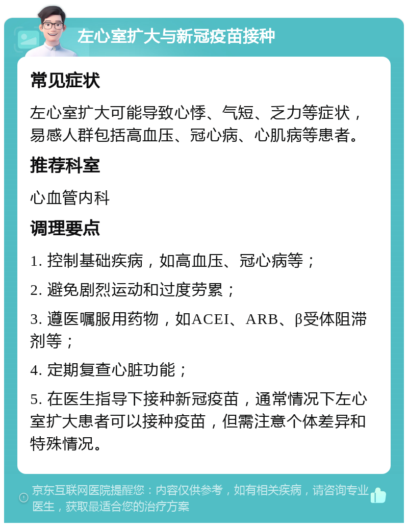 左心室扩大与新冠疫苗接种 常见症状 左心室扩大可能导致心悸、气短、乏力等症状，易感人群包括高血压、冠心病、心肌病等患者。 推荐科室 心血管内科 调理要点 1. 控制基础疾病，如高血压、冠心病等； 2. 避免剧烈运动和过度劳累； 3. 遵医嘱服用药物，如ACEI、ARB、β受体阻滞剂等； 4. 定期复查心脏功能； 5. 在医生指导下接种新冠疫苗，通常情况下左心室扩大患者可以接种疫苗，但需注意个体差异和特殊情况。