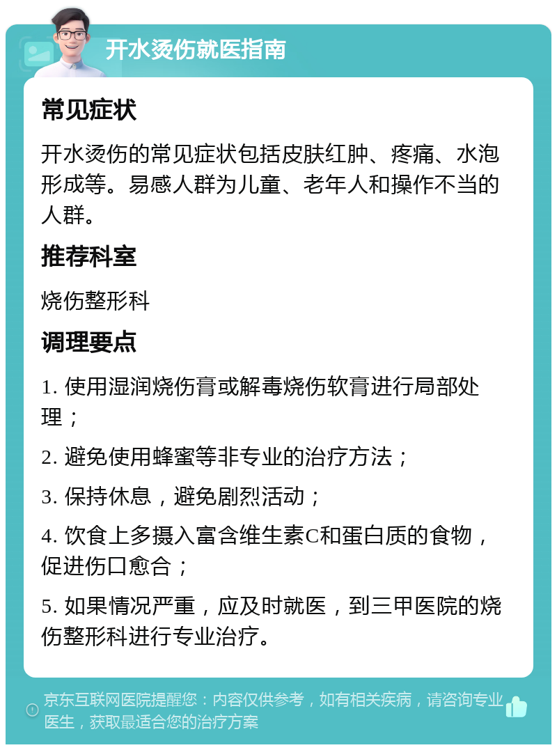 开水烫伤就医指南 常见症状 开水烫伤的常见症状包括皮肤红肿、疼痛、水泡形成等。易感人群为儿童、老年人和操作不当的人群。 推荐科室 烧伤整形科 调理要点 1. 使用湿润烧伤膏或解毒烧伤软膏进行局部处理； 2. 避免使用蜂蜜等非专业的治疗方法； 3. 保持休息，避免剧烈活动； 4. 饮食上多摄入富含维生素C和蛋白质的食物，促进伤口愈合； 5. 如果情况严重，应及时就医，到三甲医院的烧伤整形科进行专业治疗。