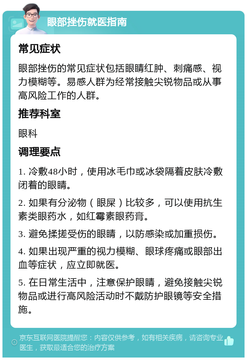 眼部挫伤就医指南 常见症状 眼部挫伤的常见症状包括眼睛红肿、刺痛感、视力模糊等。易感人群为经常接触尖锐物品或从事高风险工作的人群。 推荐科室 眼科 调理要点 1. 冷敷48小时，使用冰毛巾或冰袋隔着皮肤冷敷闭着的眼睛。 2. 如果有分泌物（眼屎）比较多，可以使用抗生素类眼药水，如红霉素眼药膏。 3. 避免揉搓受伤的眼睛，以防感染或加重损伤。 4. 如果出现严重的视力模糊、眼球疼痛或眼部出血等症状，应立即就医。 5. 在日常生活中，注意保护眼睛，避免接触尖锐物品或进行高风险活动时不戴防护眼镜等安全措施。