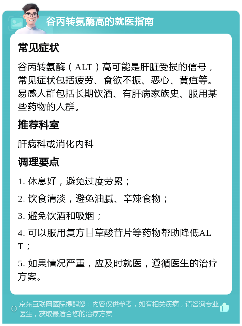 谷丙转氨酶高的就医指南 常见症状 谷丙转氨酶（ALT）高可能是肝脏受损的信号，常见症状包括疲劳、食欲不振、恶心、黄疸等。易感人群包括长期饮酒、有肝病家族史、服用某些药物的人群。 推荐科室 肝病科或消化内科 调理要点 1. 休息好，避免过度劳累； 2. 饮食清淡，避免油腻、辛辣食物； 3. 避免饮酒和吸烟； 4. 可以服用复方甘草酸苷片等药物帮助降低ALT； 5. 如果情况严重，应及时就医，遵循医生的治疗方案。