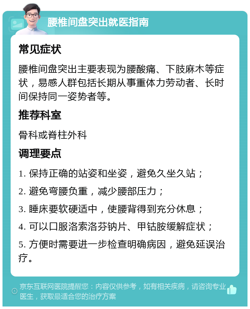 腰椎间盘突出就医指南 常见症状 腰椎间盘突出主要表现为腰酸痛、下肢麻木等症状，易感人群包括长期从事重体力劳动者、长时间保持同一姿势者等。 推荐科室 骨科或脊柱外科 调理要点 1. 保持正确的站姿和坐姿，避免久坐久站； 2. 避免弯腰负重，减少腰部压力； 3. 睡床要软硬适中，使腰背得到充分休息； 4. 可以口服洛索洛芬钠片、甲钴胺缓解症状； 5. 方便时需要进一步检查明确病因，避免延误治疗。