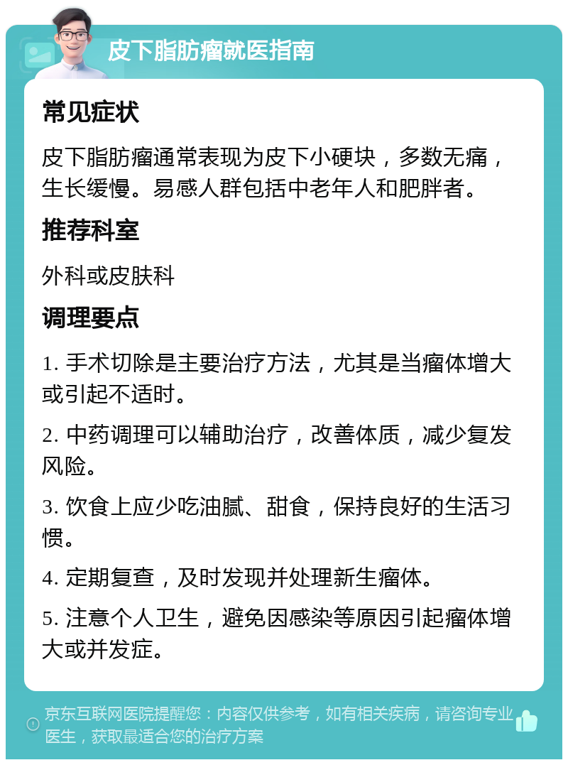 皮下脂肪瘤就医指南 常见症状 皮下脂肪瘤通常表现为皮下小硬块，多数无痛，生长缓慢。易感人群包括中老年人和肥胖者。 推荐科室 外科或皮肤科 调理要点 1. 手术切除是主要治疗方法，尤其是当瘤体增大或引起不适时。 2. 中药调理可以辅助治疗，改善体质，减少复发风险。 3. 饮食上应少吃油腻、甜食，保持良好的生活习惯。 4. 定期复查，及时发现并处理新生瘤体。 5. 注意个人卫生，避免因感染等原因引起瘤体增大或并发症。