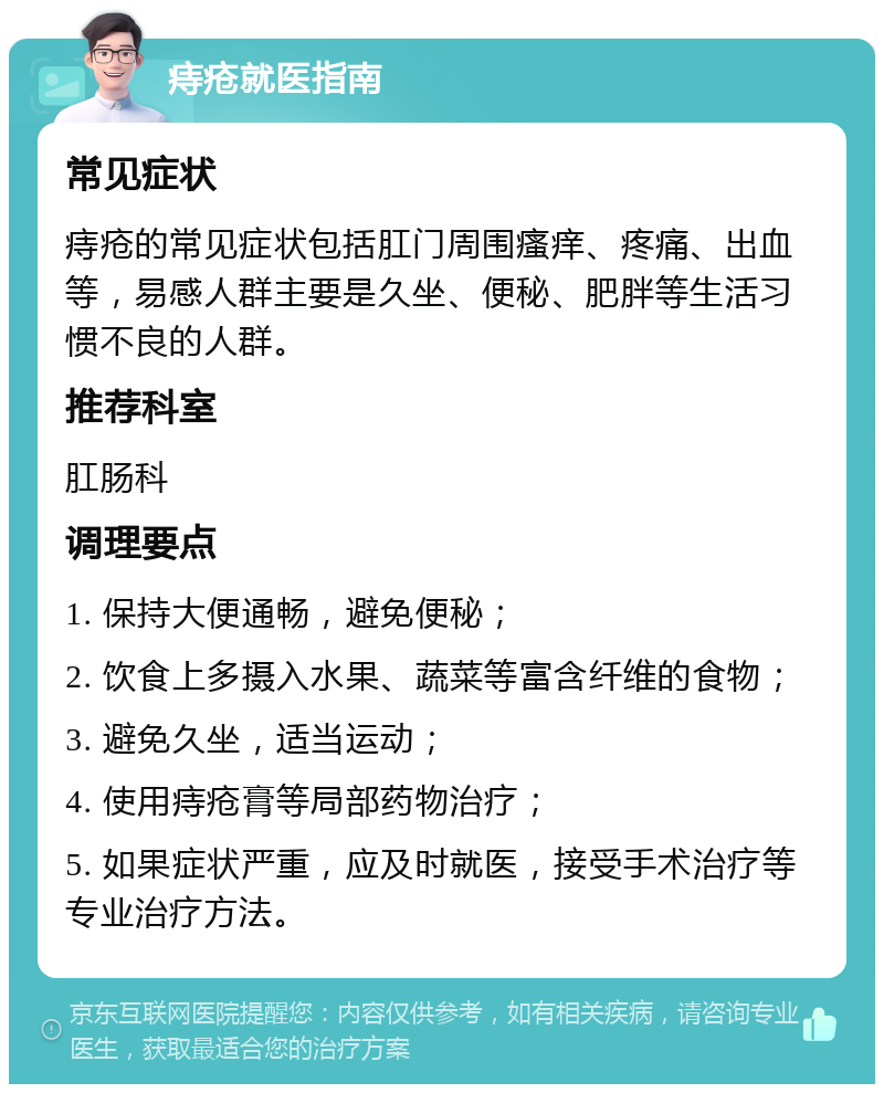 痔疮就医指南 常见症状 痔疮的常见症状包括肛门周围瘙痒、疼痛、出血等，易感人群主要是久坐、便秘、肥胖等生活习惯不良的人群。 推荐科室 肛肠科 调理要点 1. 保持大便通畅，避免便秘； 2. 饮食上多摄入水果、蔬菜等富含纤维的食物； 3. 避免久坐，适当运动； 4. 使用痔疮膏等局部药物治疗； 5. 如果症状严重，应及时就医，接受手术治疗等专业治疗方法。