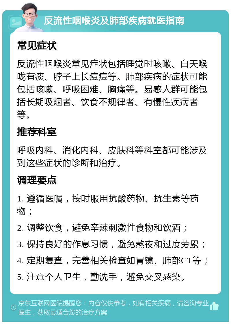 反流性咽喉炎及肺部疾病就医指南 常见症状 反流性咽喉炎常见症状包括睡觉时咳嗽、白天喉咙有痰、脖子上长痘痘等。肺部疾病的症状可能包括咳嗽、呼吸困难、胸痛等。易感人群可能包括长期吸烟者、饮食不规律者、有慢性疾病者等。 推荐科室 呼吸内科、消化内科、皮肤科等科室都可能涉及到这些症状的诊断和治疗。 调理要点 1. 遵循医嘱，按时服用抗酸药物、抗生素等药物； 2. 调整饮食，避免辛辣刺激性食物和饮酒； 3. 保持良好的作息习惯，避免熬夜和过度劳累； 4. 定期复查，完善相关检查如胃镜、肺部CT等； 5. 注意个人卫生，勤洗手，避免交叉感染。