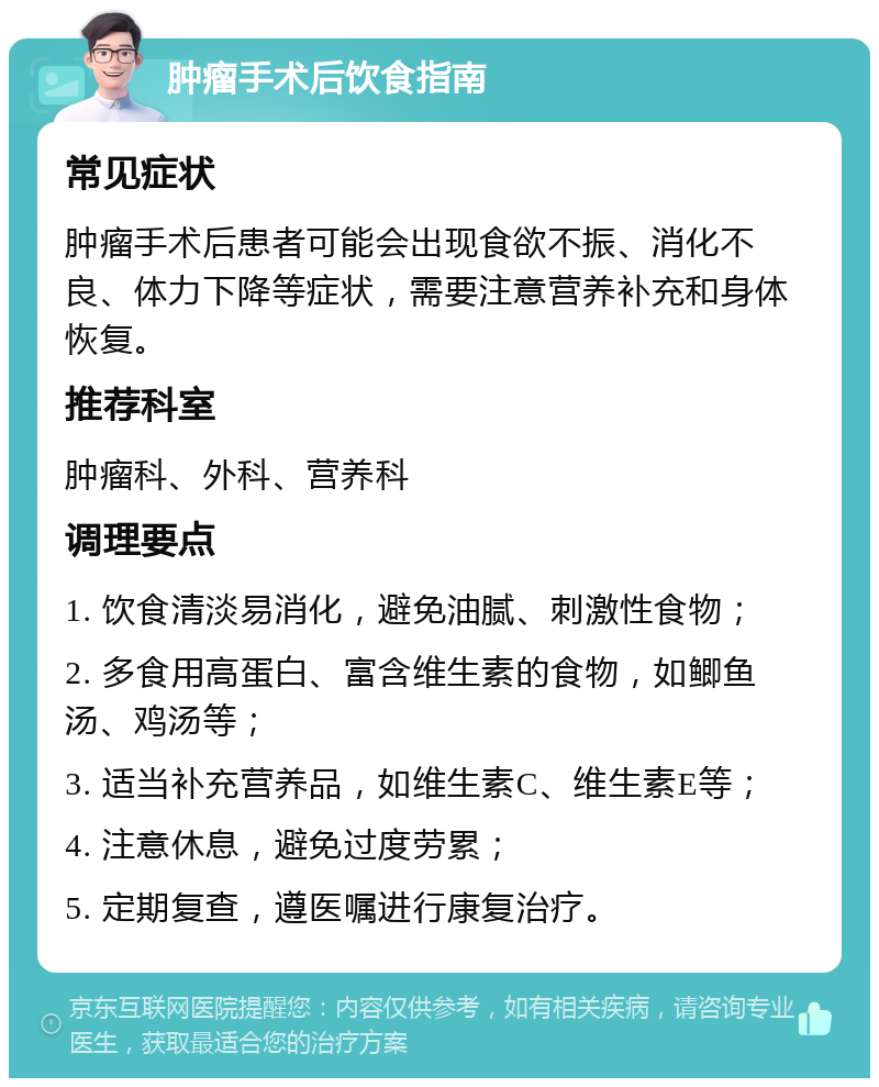 肿瘤手术后饮食指南 常见症状 肿瘤手术后患者可能会出现食欲不振、消化不良、体力下降等症状，需要注意营养补充和身体恢复。 推荐科室 肿瘤科、外科、营养科 调理要点 1. 饮食清淡易消化，避免油腻、刺激性食物； 2. 多食用高蛋白、富含维生素的食物，如鲫鱼汤、鸡汤等； 3. 适当补充营养品，如维生素C、维生素E等； 4. 注意休息，避免过度劳累； 5. 定期复查，遵医嘱进行康复治疗。