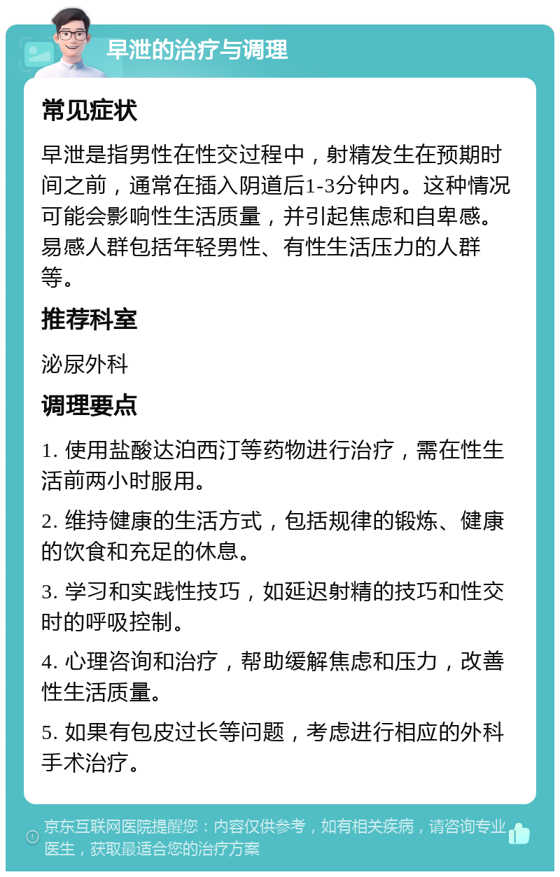 早泄的治疗与调理 常见症状 早泄是指男性在性交过程中，射精发生在预期时间之前，通常在插入阴道后1-3分钟内。这种情况可能会影响性生活质量，并引起焦虑和自卑感。易感人群包括年轻男性、有性生活压力的人群等。 推荐科室 泌尿外科 调理要点 1. 使用盐酸达泊西汀等药物进行治疗，需在性生活前两小时服用。 2. 维持健康的生活方式，包括规律的锻炼、健康的饮食和充足的休息。 3. 学习和实践性技巧，如延迟射精的技巧和性交时的呼吸控制。 4. 心理咨询和治疗，帮助缓解焦虑和压力，改善性生活质量。 5. 如果有包皮过长等问题，考虑进行相应的外科手术治疗。