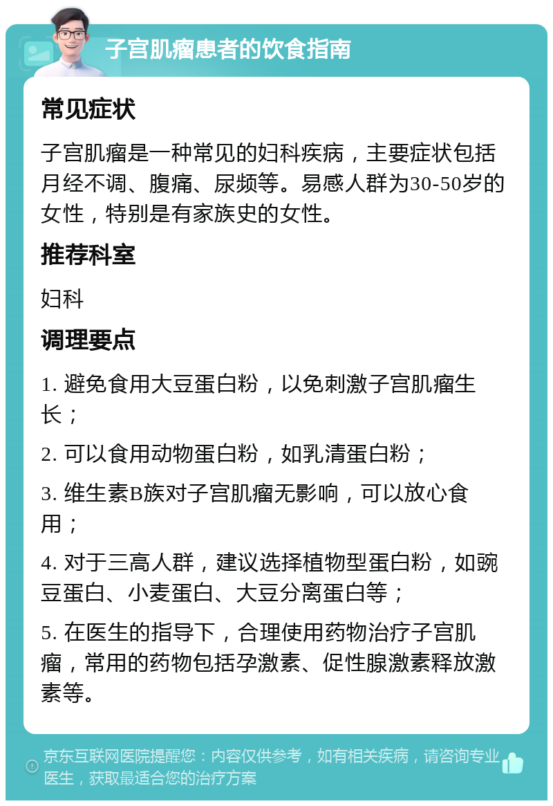 子宫肌瘤患者的饮食指南 常见症状 子宫肌瘤是一种常见的妇科疾病，主要症状包括月经不调、腹痛、尿频等。易感人群为30-50岁的女性，特别是有家族史的女性。 推荐科室 妇科 调理要点 1. 避免食用大豆蛋白粉，以免刺激子宫肌瘤生长； 2. 可以食用动物蛋白粉，如乳清蛋白粉； 3. 维生素B族对子宫肌瘤无影响，可以放心食用； 4. 对于三高人群，建议选择植物型蛋白粉，如豌豆蛋白、小麦蛋白、大豆分离蛋白等； 5. 在医生的指导下，合理使用药物治疗子宫肌瘤，常用的药物包括孕激素、促性腺激素释放激素等。