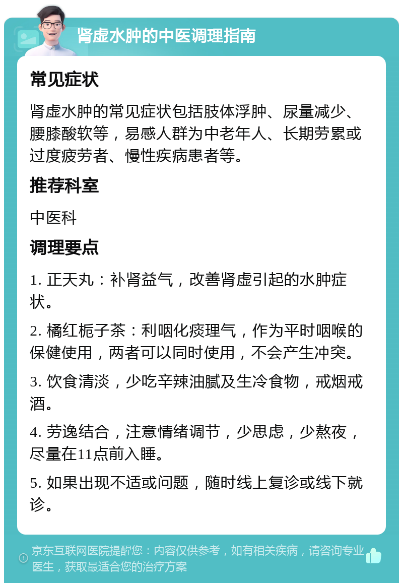 肾虚水肿的中医调理指南 常见症状 肾虚水肿的常见症状包括肢体浮肿、尿量减少、腰膝酸软等，易感人群为中老年人、长期劳累或过度疲劳者、慢性疾病患者等。 推荐科室 中医科 调理要点 1. 正天丸：补肾益气，改善肾虚引起的水肿症状。 2. 橘红栀子茶：利咽化痰理气，作为平时咽喉的保健使用，两者可以同时使用，不会产生冲突。 3. 饮食清淡，少吃辛辣油腻及生冷食物，戒烟戒酒。 4. 劳逸结合，注意情绪调节，少思虑，少熬夜，尽量在11点前入睡。 5. 如果出现不适或问题，随时线上复诊或线下就诊。