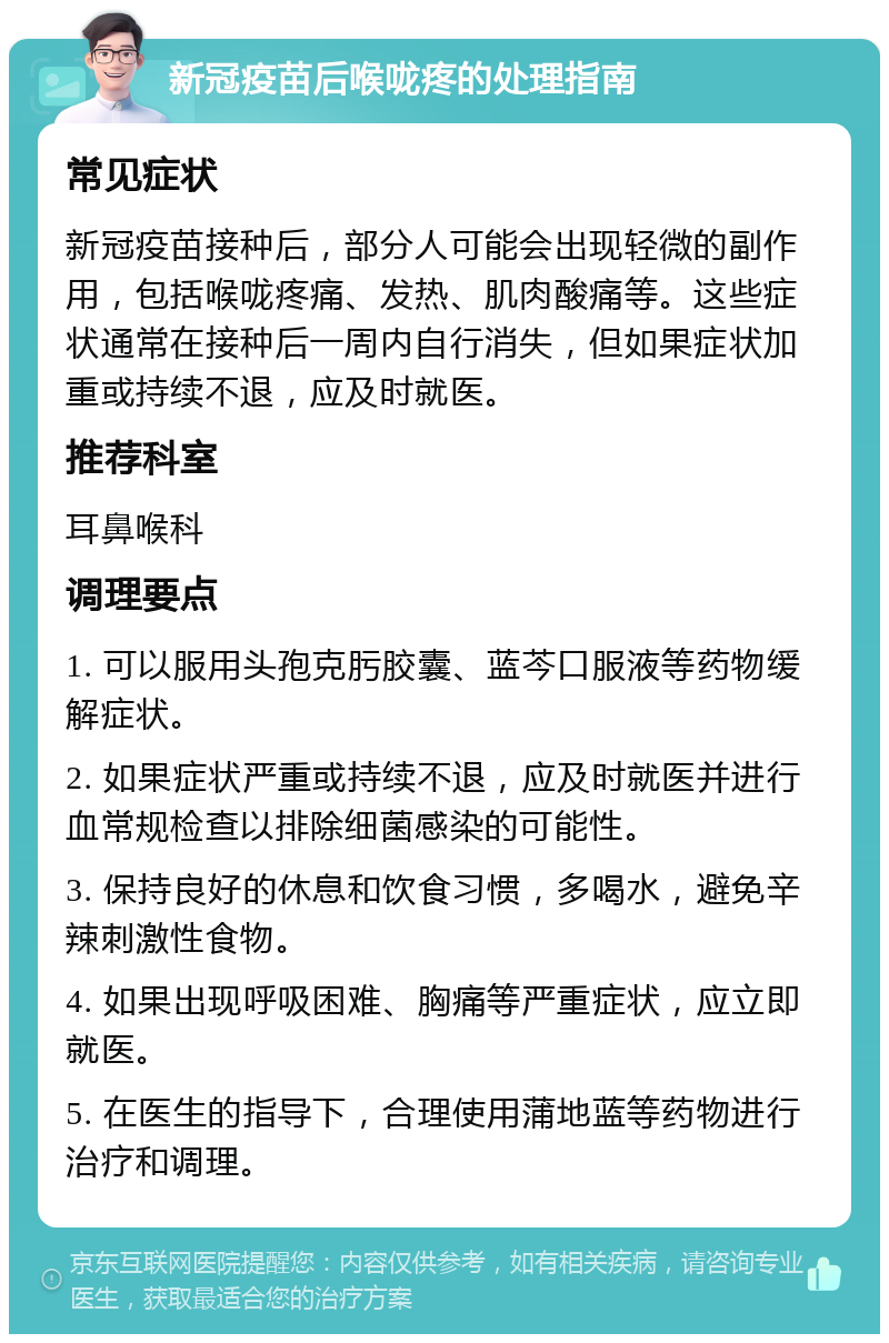 新冠疫苗后喉咙疼的处理指南 常见症状 新冠疫苗接种后，部分人可能会出现轻微的副作用，包括喉咙疼痛、发热、肌肉酸痛等。这些症状通常在接种后一周内自行消失，但如果症状加重或持续不退，应及时就医。 推荐科室 耳鼻喉科 调理要点 1. 可以服用头孢克肟胶囊、蓝芩口服液等药物缓解症状。 2. 如果症状严重或持续不退，应及时就医并进行血常规检查以排除细菌感染的可能性。 3. 保持良好的休息和饮食习惯，多喝水，避免辛辣刺激性食物。 4. 如果出现呼吸困难、胸痛等严重症状，应立即就医。 5. 在医生的指导下，合理使用蒲地蓝等药物进行治疗和调理。