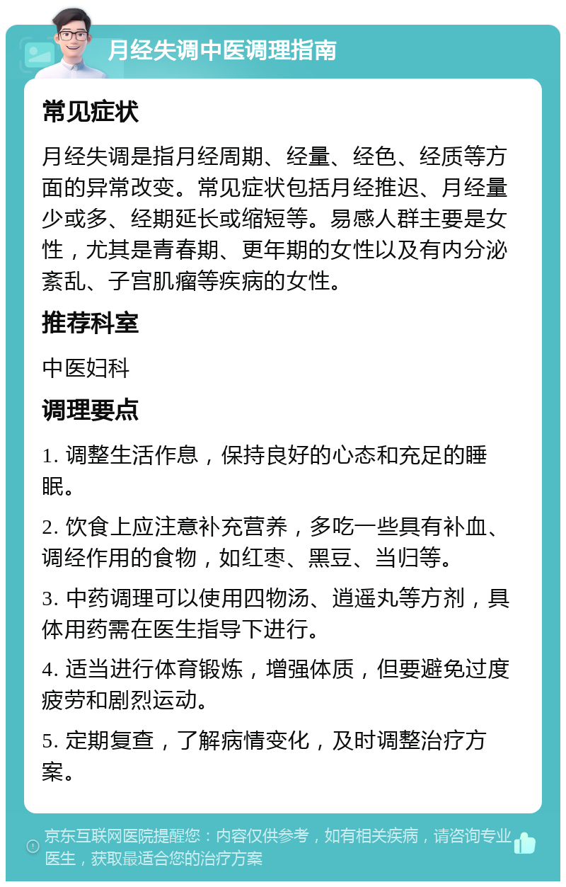 月经失调中医调理指南 常见症状 月经失调是指月经周期、经量、经色、经质等方面的异常改变。常见症状包括月经推迟、月经量少或多、经期延长或缩短等。易感人群主要是女性，尤其是青春期、更年期的女性以及有内分泌紊乱、子宫肌瘤等疾病的女性。 推荐科室 中医妇科 调理要点 1. 调整生活作息，保持良好的心态和充足的睡眠。 2. 饮食上应注意补充营养，多吃一些具有补血、调经作用的食物，如红枣、黑豆、当归等。 3. 中药调理可以使用四物汤、逍遥丸等方剂，具体用药需在医生指导下进行。 4. 适当进行体育锻炼，增强体质，但要避免过度疲劳和剧烈运动。 5. 定期复查，了解病情变化，及时调整治疗方案。