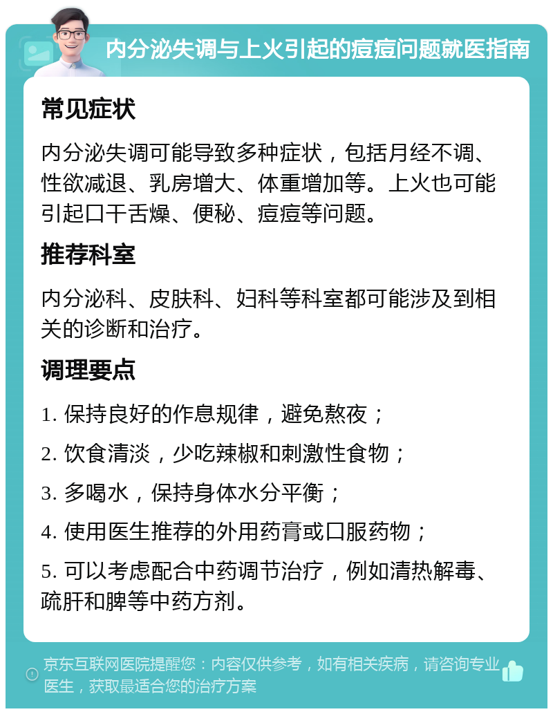 内分泌失调与上火引起的痘痘问题就医指南 常见症状 内分泌失调可能导致多种症状，包括月经不调、性欲减退、乳房增大、体重增加等。上火也可能引起口干舌燥、便秘、痘痘等问题。 推荐科室 内分泌科、皮肤科、妇科等科室都可能涉及到相关的诊断和治疗。 调理要点 1. 保持良好的作息规律，避免熬夜； 2. 饮食清淡，少吃辣椒和刺激性食物； 3. 多喝水，保持身体水分平衡； 4. 使用医生推荐的外用药膏或口服药物； 5. 可以考虑配合中药调节治疗，例如清热解毒、疏肝和脾等中药方剂。