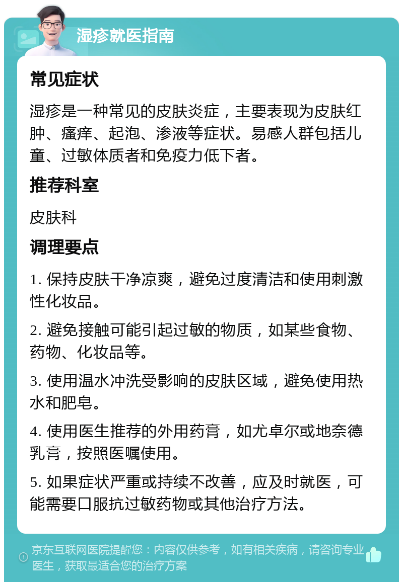 湿疹就医指南 常见症状 湿疹是一种常见的皮肤炎症，主要表现为皮肤红肿、瘙痒、起泡、渗液等症状。易感人群包括儿童、过敏体质者和免疫力低下者。 推荐科室 皮肤科 调理要点 1. 保持皮肤干净凉爽，避免过度清洁和使用刺激性化妆品。 2. 避免接触可能引起过敏的物质，如某些食物、药物、化妆品等。 3. 使用温水冲洗受影响的皮肤区域，避免使用热水和肥皂。 4. 使用医生推荐的外用药膏，如尤卓尔或地奈德乳膏，按照医嘱使用。 5. 如果症状严重或持续不改善，应及时就医，可能需要口服抗过敏药物或其他治疗方法。