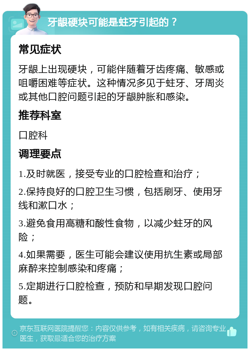 牙龈硬块可能是蛀牙引起的？ 常见症状 牙龈上出现硬块，可能伴随着牙齿疼痛、敏感或咀嚼困难等症状。这种情况多见于蛀牙、牙周炎或其他口腔问题引起的牙龈肿胀和感染。 推荐科室 口腔科 调理要点 1.及时就医，接受专业的口腔检查和治疗； 2.保持良好的口腔卫生习惯，包括刷牙、使用牙线和漱口水； 3.避免食用高糖和酸性食物，以减少蛀牙的风险； 4.如果需要，医生可能会建议使用抗生素或局部麻醉来控制感染和疼痛； 5.定期进行口腔检查，预防和早期发现口腔问题。