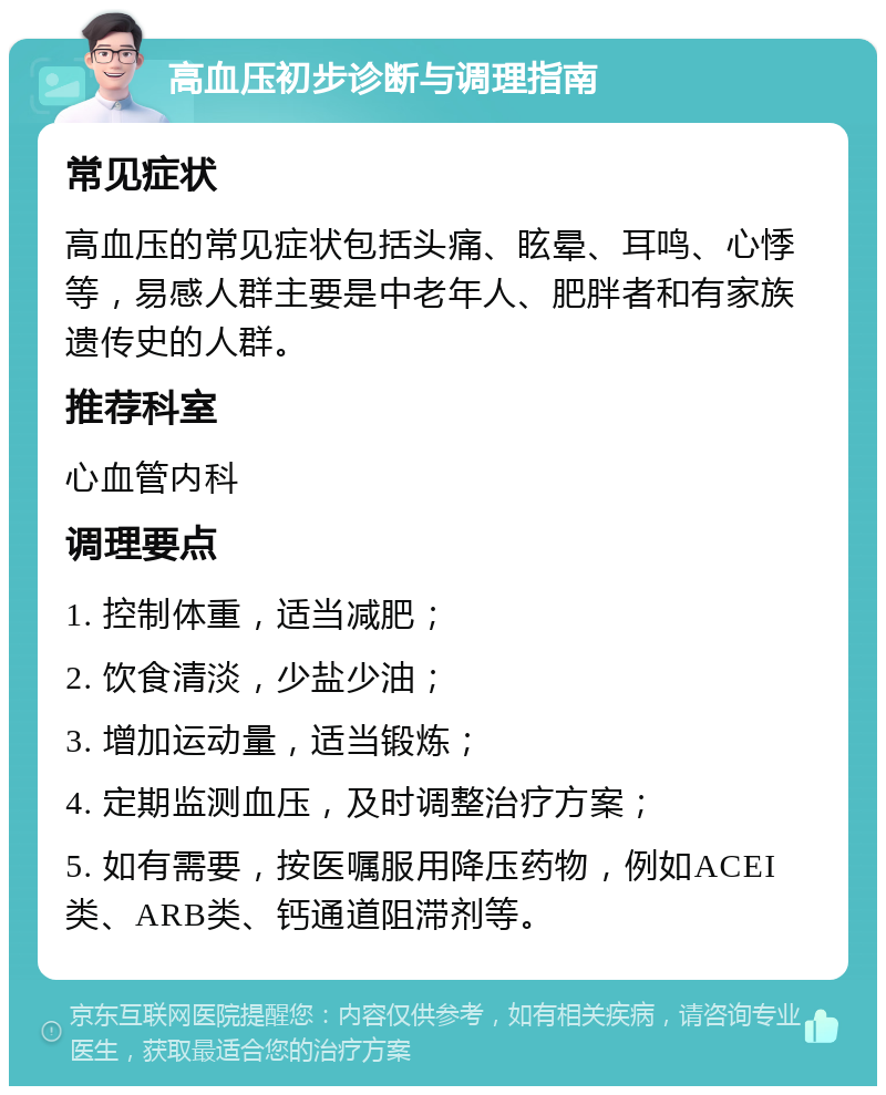 高血压初步诊断与调理指南 常见症状 高血压的常见症状包括头痛、眩晕、耳鸣、心悸等，易感人群主要是中老年人、肥胖者和有家族遗传史的人群。 推荐科室 心血管内科 调理要点 1. 控制体重，适当减肥； 2. 饮食清淡，少盐少油； 3. 增加运动量，适当锻炼； 4. 定期监测血压，及时调整治疗方案； 5. 如有需要，按医嘱服用降压药物，例如ACEI类、ARB类、钙通道阻滞剂等。