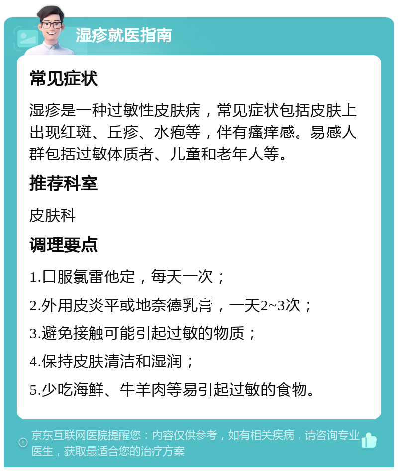 湿疹就医指南 常见症状 湿疹是一种过敏性皮肤病，常见症状包括皮肤上出现红斑、丘疹、水疱等，伴有瘙痒感。易感人群包括过敏体质者、儿童和老年人等。 推荐科室 皮肤科 调理要点 1.口服氯雷他定，每天一次； 2.外用皮炎平或地奈德乳膏，一天2~3次； 3.避免接触可能引起过敏的物质； 4.保持皮肤清洁和湿润； 5.少吃海鲜、牛羊肉等易引起过敏的食物。