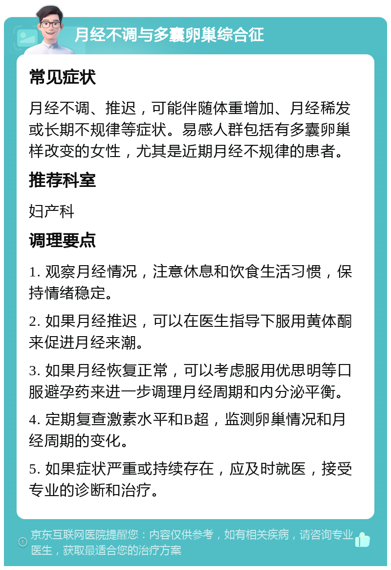 月经不调与多囊卵巢综合征 常见症状 月经不调、推迟，可能伴随体重增加、月经稀发或长期不规律等症状。易感人群包括有多囊卵巢样改变的女性，尤其是近期月经不规律的患者。 推荐科室 妇产科 调理要点 1. 观察月经情况，注意休息和饮食生活习惯，保持情绪稳定。 2. 如果月经推迟，可以在医生指导下服用黄体酮来促进月经来潮。 3. 如果月经恢复正常，可以考虑服用优思明等口服避孕药来进一步调理月经周期和内分泌平衡。 4. 定期复查激素水平和B超，监测卵巢情况和月经周期的变化。 5. 如果症状严重或持续存在，应及时就医，接受专业的诊断和治疗。