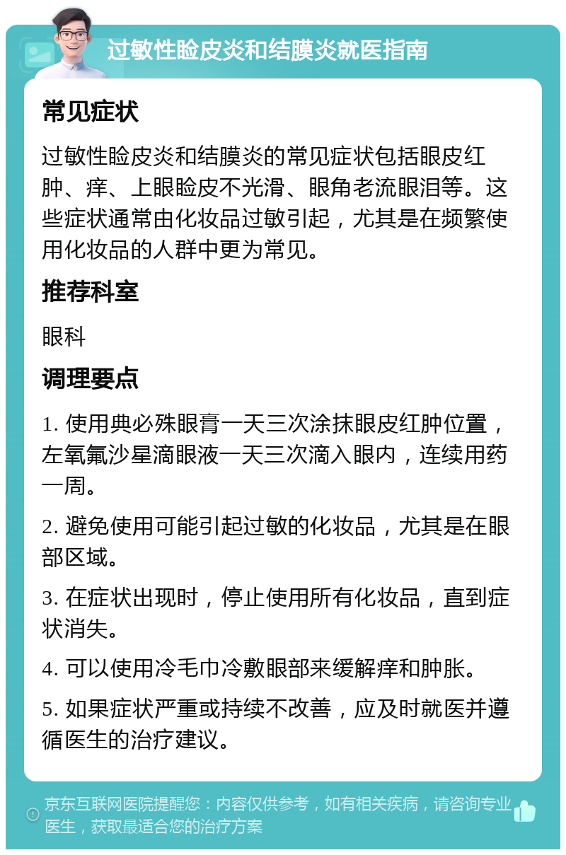 过敏性睑皮炎和结膜炎就医指南 常见症状 过敏性睑皮炎和结膜炎的常见症状包括眼皮红肿、痒、上眼睑皮不光滑、眼角老流眼泪等。这些症状通常由化妆品过敏引起，尤其是在频繁使用化妆品的人群中更为常见。 推荐科室 眼科 调理要点 1. 使用典必殊眼膏一天三次涂抹眼皮红肿位置，左氧氟沙星滴眼液一天三次滴入眼内，连续用药一周。 2. 避免使用可能引起过敏的化妆品，尤其是在眼部区域。 3. 在症状出现时，停止使用所有化妆品，直到症状消失。 4. 可以使用冷毛巾冷敷眼部来缓解痒和肿胀。 5. 如果症状严重或持续不改善，应及时就医并遵循医生的治疗建议。