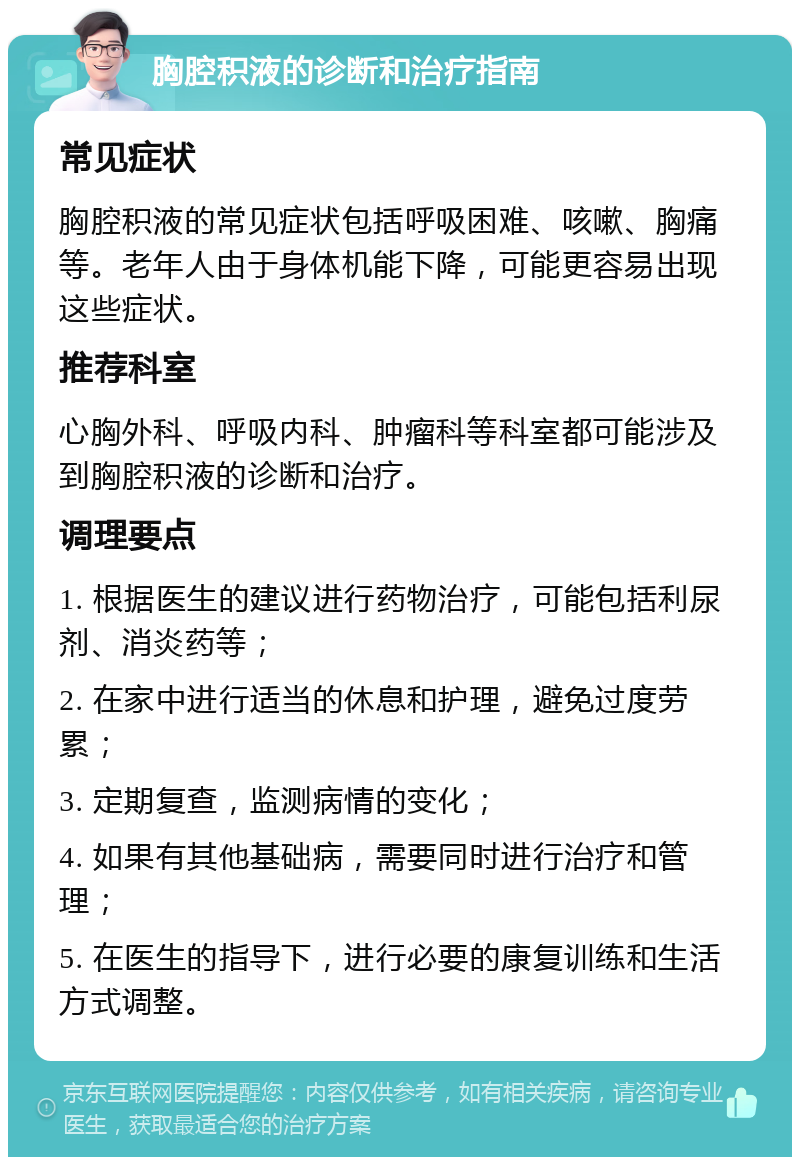 胸腔积液的诊断和治疗指南 常见症状 胸腔积液的常见症状包括呼吸困难、咳嗽、胸痛等。老年人由于身体机能下降，可能更容易出现这些症状。 推荐科室 心胸外科、呼吸内科、肿瘤科等科室都可能涉及到胸腔积液的诊断和治疗。 调理要点 1. 根据医生的建议进行药物治疗，可能包括利尿剂、消炎药等； 2. 在家中进行适当的休息和护理，避免过度劳累； 3. 定期复查，监测病情的变化； 4. 如果有其他基础病，需要同时进行治疗和管理； 5. 在医生的指导下，进行必要的康复训练和生活方式调整。