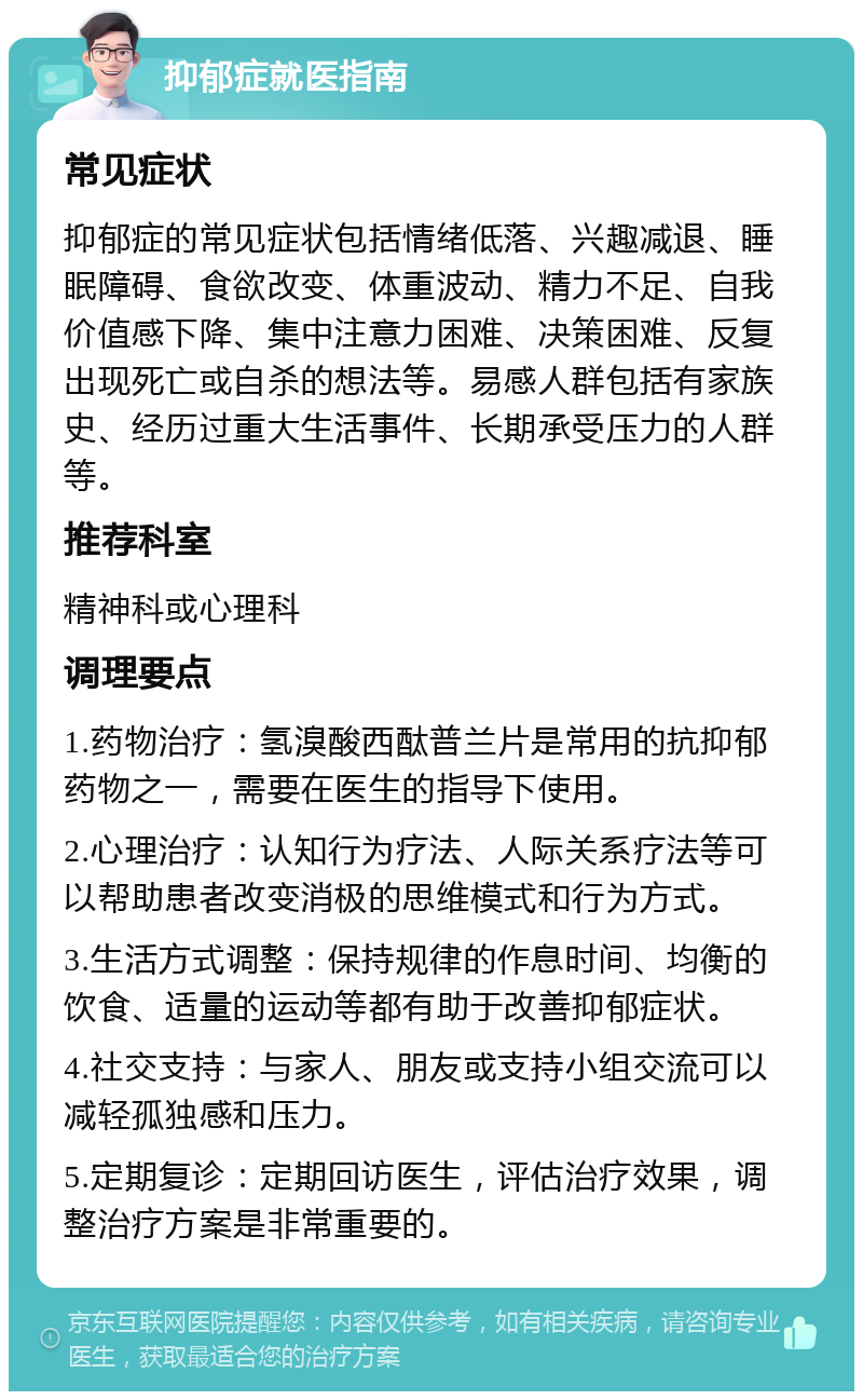 抑郁症就医指南 常见症状 抑郁症的常见症状包括情绪低落、兴趣减退、睡眠障碍、食欲改变、体重波动、精力不足、自我价值感下降、集中注意力困难、决策困难、反复出现死亡或自杀的想法等。易感人群包括有家族史、经历过重大生活事件、长期承受压力的人群等。 推荐科室 精神科或心理科 调理要点 1.药物治疗：氢溴酸西酞普兰片是常用的抗抑郁药物之一，需要在医生的指导下使用。 2.心理治疗：认知行为疗法、人际关系疗法等可以帮助患者改变消极的思维模式和行为方式。 3.生活方式调整：保持规律的作息时间、均衡的饮食、适量的运动等都有助于改善抑郁症状。 4.社交支持：与家人、朋友或支持小组交流可以减轻孤独感和压力。 5.定期复诊：定期回访医生，评估治疗效果，调整治疗方案是非常重要的。