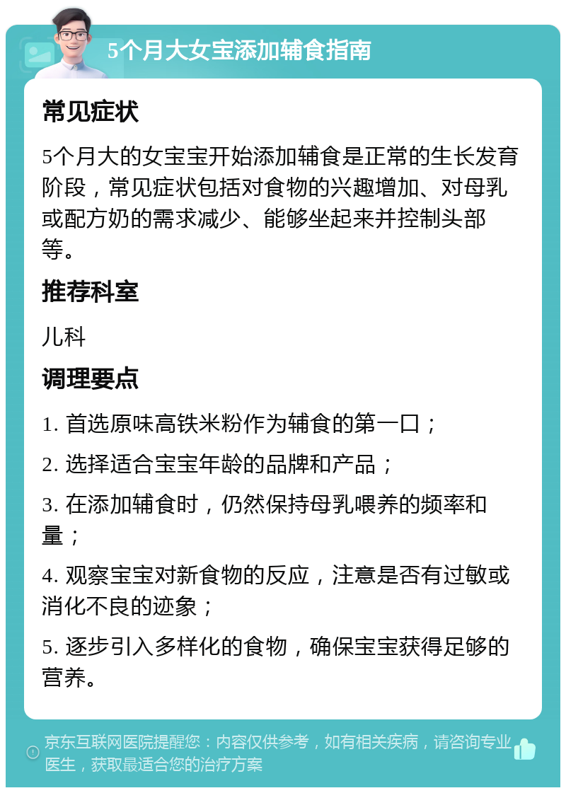 5个月大女宝添加辅食指南 常见症状 5个月大的女宝宝开始添加辅食是正常的生长发育阶段，常见症状包括对食物的兴趣增加、对母乳或配方奶的需求减少、能够坐起来并控制头部等。 推荐科室 儿科 调理要点 1. 首选原味高铁米粉作为辅食的第一口； 2. 选择适合宝宝年龄的品牌和产品； 3. 在添加辅食时，仍然保持母乳喂养的频率和量； 4. 观察宝宝对新食物的反应，注意是否有过敏或消化不良的迹象； 5. 逐步引入多样化的食物，确保宝宝获得足够的营养。