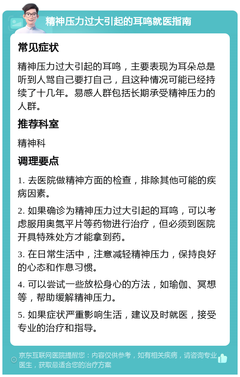 精神压力过大引起的耳鸣就医指南 常见症状 精神压力过大引起的耳鸣，主要表现为耳朵总是听到人骂自己要打自己，且这种情况可能已经持续了十几年。易感人群包括长期承受精神压力的人群。 推荐科室 精神科 调理要点 1. 去医院做精神方面的检查，排除其他可能的疾病因素。 2. 如果确诊为精神压力过大引起的耳鸣，可以考虑服用奥氮平片等药物进行治疗，但必须到医院开具特殊处方才能拿到药。 3. 在日常生活中，注意减轻精神压力，保持良好的心态和作息习惯。 4. 可以尝试一些放松身心的方法，如瑜伽、冥想等，帮助缓解精神压力。 5. 如果症状严重影响生活，建议及时就医，接受专业的治疗和指导。