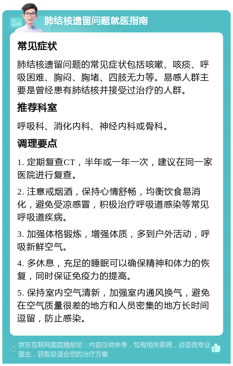 肺结核遗留问题就医指南 常见症状 肺结核遗留问题的常见症状包括咳嗽、咳痰、呼吸困难、胸闷、胸堵、四肢无力等。易感人群主要是曾经患有肺结核并接受过治疗的人群。 推荐科室 呼吸科、消化内科、神经内科或骨科。 调理要点 1. 定期复查CT，半年或一年一次，建议在同一家医院进行复查。 2. 注意戒烟酒，保持心情舒畅，均衡饮食易消化，避免受凉感冒，积极治疗呼吸道感染等常见呼吸道疾病。 3. 加强体格锻炼，增强体质，多到户外活动，呼吸新鲜空气。 4. 多休息，充足的睡眠可以确保精神和体力的恢复，同时保证免疫力的提高。 5. 保持室内空气清新，加强室内通风换气，避免在空气质量很差的地方和人员密集的地方长时间逗留，防止感染。