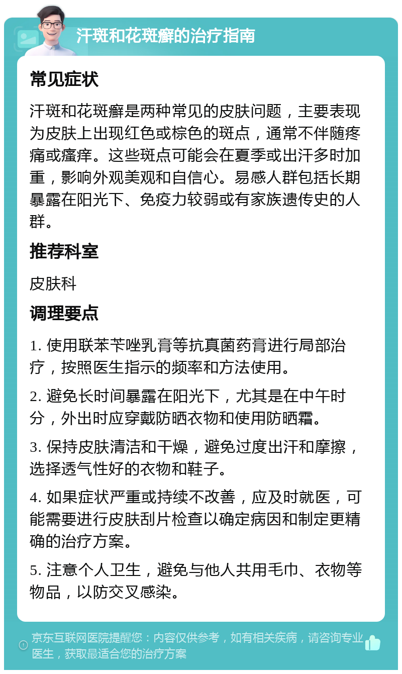 汗斑和花斑癣的治疗指南 常见症状 汗斑和花斑癣是两种常见的皮肤问题，主要表现为皮肤上出现红色或棕色的斑点，通常不伴随疼痛或瘙痒。这些斑点可能会在夏季或出汗多时加重，影响外观美观和自信心。易感人群包括长期暴露在阳光下、免疫力较弱或有家族遗传史的人群。 推荐科室 皮肤科 调理要点 1. 使用联苯苄唑乳膏等抗真菌药膏进行局部治疗，按照医生指示的频率和方法使用。 2. 避免长时间暴露在阳光下，尤其是在中午时分，外出时应穿戴防晒衣物和使用防晒霜。 3. 保持皮肤清洁和干燥，避免过度出汗和摩擦，选择透气性好的衣物和鞋子。 4. 如果症状严重或持续不改善，应及时就医，可能需要进行皮肤刮片检查以确定病因和制定更精确的治疗方案。 5. 注意个人卫生，避免与他人共用毛巾、衣物等物品，以防交叉感染。