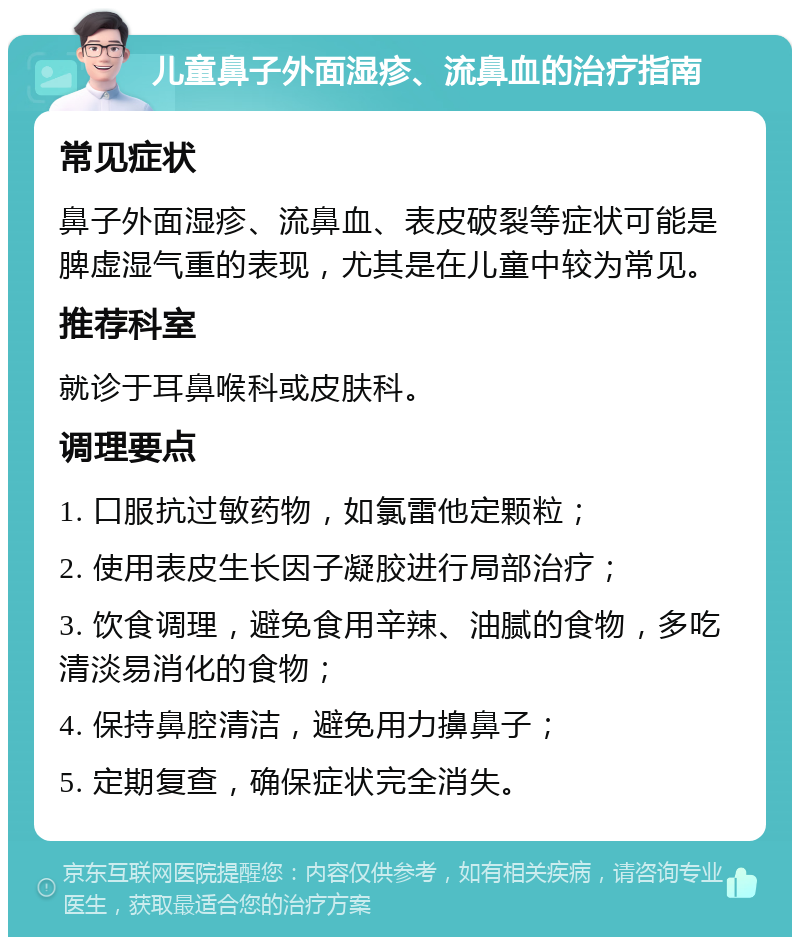 儿童鼻子外面湿疹、流鼻血的治疗指南 常见症状 鼻子外面湿疹、流鼻血、表皮破裂等症状可能是脾虚湿气重的表现，尤其是在儿童中较为常见。 推荐科室 就诊于耳鼻喉科或皮肤科。 调理要点 1. 口服抗过敏药物，如氯雷他定颗粒； 2. 使用表皮生长因子凝胶进行局部治疗； 3. 饮食调理，避免食用辛辣、油腻的食物，多吃清淡易消化的食物； 4. 保持鼻腔清洁，避免用力擤鼻子； 5. 定期复查，确保症状完全消失。