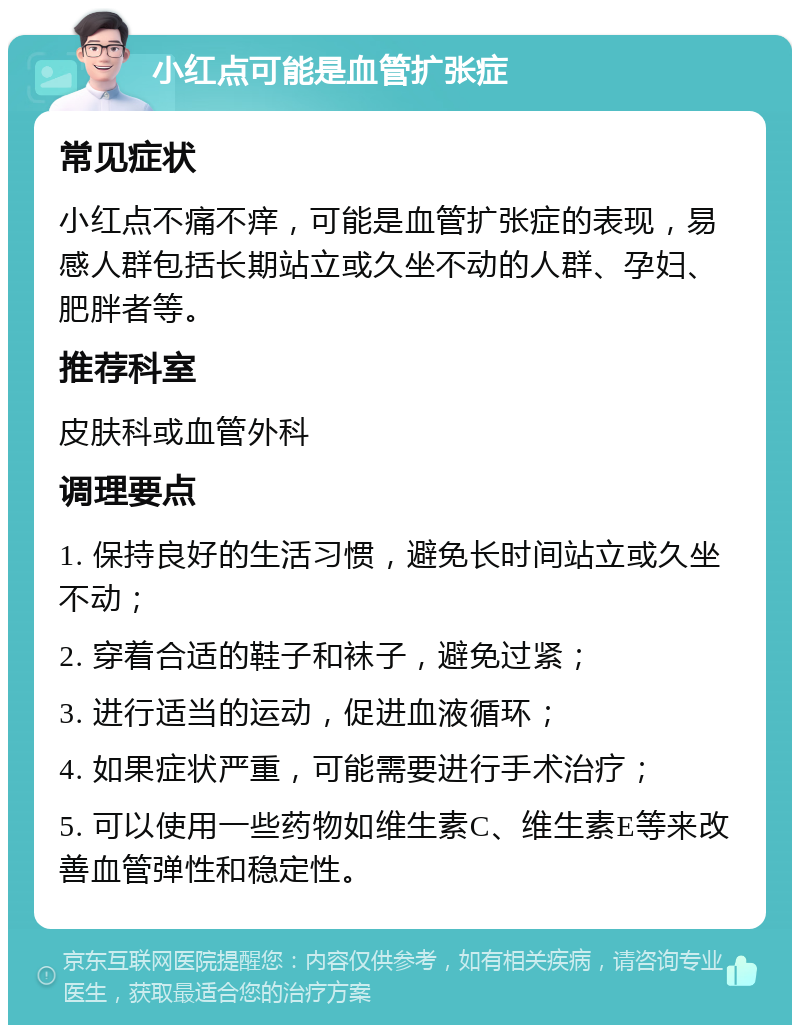 小红点可能是血管扩张症 常见症状 小红点不痛不痒，可能是血管扩张症的表现，易感人群包括长期站立或久坐不动的人群、孕妇、肥胖者等。 推荐科室 皮肤科或血管外科 调理要点 1. 保持良好的生活习惯，避免长时间站立或久坐不动； 2. 穿着合适的鞋子和袜子，避免过紧； 3. 进行适当的运动，促进血液循环； 4. 如果症状严重，可能需要进行手术治疗； 5. 可以使用一些药物如维生素C、维生素E等来改善血管弹性和稳定性。