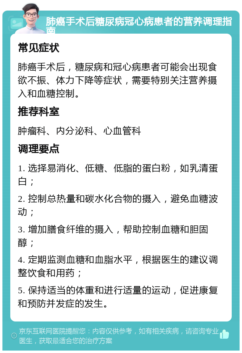 肺癌手术后糖尿病冠心病患者的营养调理指南 常见症状 肺癌手术后，糖尿病和冠心病患者可能会出现食欲不振、体力下降等症状，需要特别关注营养摄入和血糖控制。 推荐科室 肿瘤科、内分泌科、心血管科 调理要点 1. 选择易消化、低糖、低脂的蛋白粉，如乳清蛋白； 2. 控制总热量和碳水化合物的摄入，避免血糖波动； 3. 增加膳食纤维的摄入，帮助控制血糖和胆固醇； 4. 定期监测血糖和血脂水平，根据医生的建议调整饮食和用药； 5. 保持适当的体重和进行适量的运动，促进康复和预防并发症的发生。