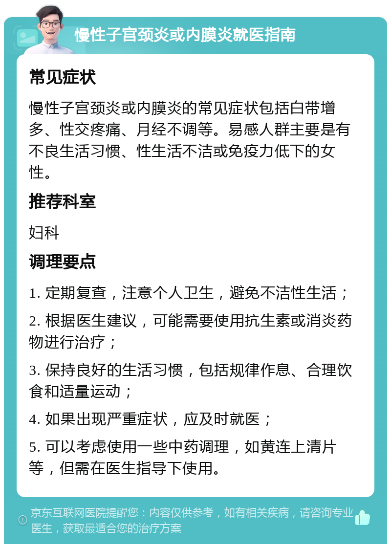 慢性子宫颈炎或内膜炎就医指南 常见症状 慢性子宫颈炎或内膜炎的常见症状包括白带增多、性交疼痛、月经不调等。易感人群主要是有不良生活习惯、性生活不洁或免疫力低下的女性。 推荐科室 妇科 调理要点 1. 定期复查，注意个人卫生，避免不洁性生活； 2. 根据医生建议，可能需要使用抗生素或消炎药物进行治疗； 3. 保持良好的生活习惯，包括规律作息、合理饮食和适量运动； 4. 如果出现严重症状，应及时就医； 5. 可以考虑使用一些中药调理，如黄连上清片等，但需在医生指导下使用。