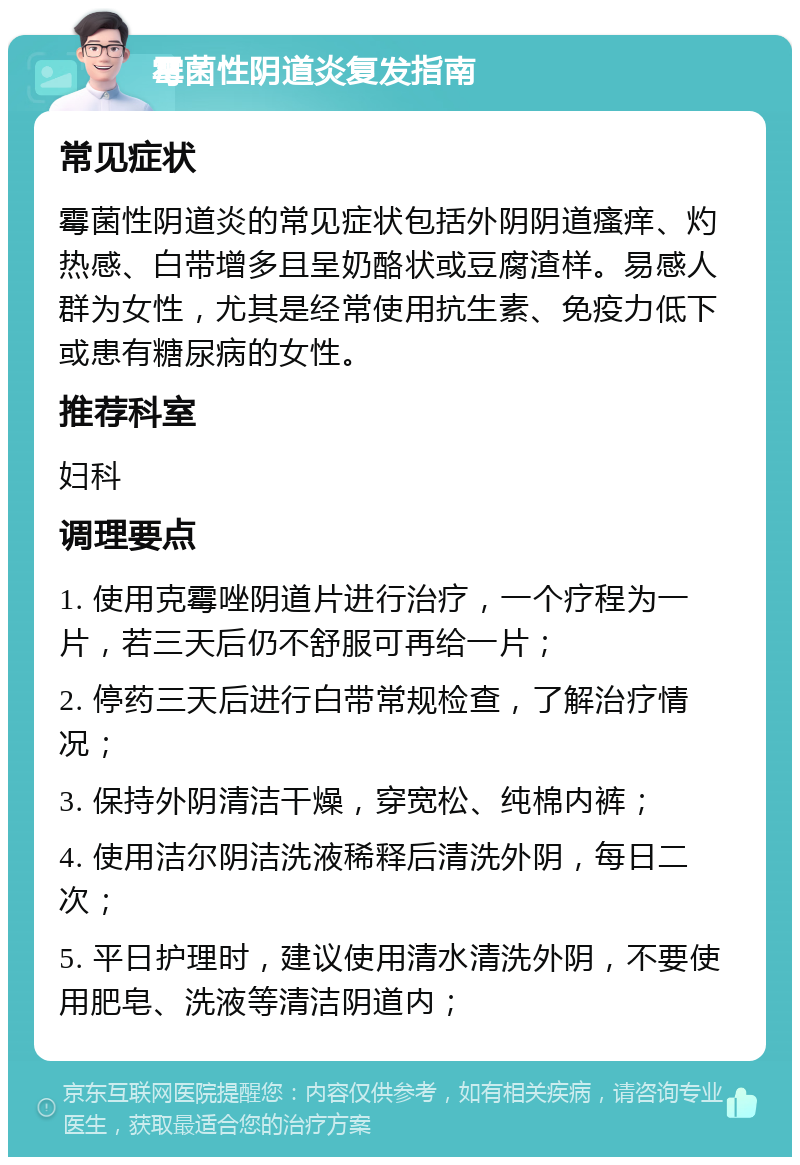 霉菌性阴道炎复发指南 常见症状 霉菌性阴道炎的常见症状包括外阴阴道瘙痒、灼热感、白带增多且呈奶酪状或豆腐渣样。易感人群为女性，尤其是经常使用抗生素、免疫力低下或患有糖尿病的女性。 推荐科室 妇科 调理要点 1. 使用克霉唑阴道片进行治疗，一个疗程为一片，若三天后仍不舒服可再给一片； 2. 停药三天后进行白带常规检查，了解治疗情况； 3. 保持外阴清洁干燥，穿宽松、纯棉内裤； 4. 使用洁尔阴洁洗液稀释后清洗外阴，每日二次； 5. 平日护理时，建议使用清水清洗外阴，不要使用肥皂、洗液等清洁阴道内；