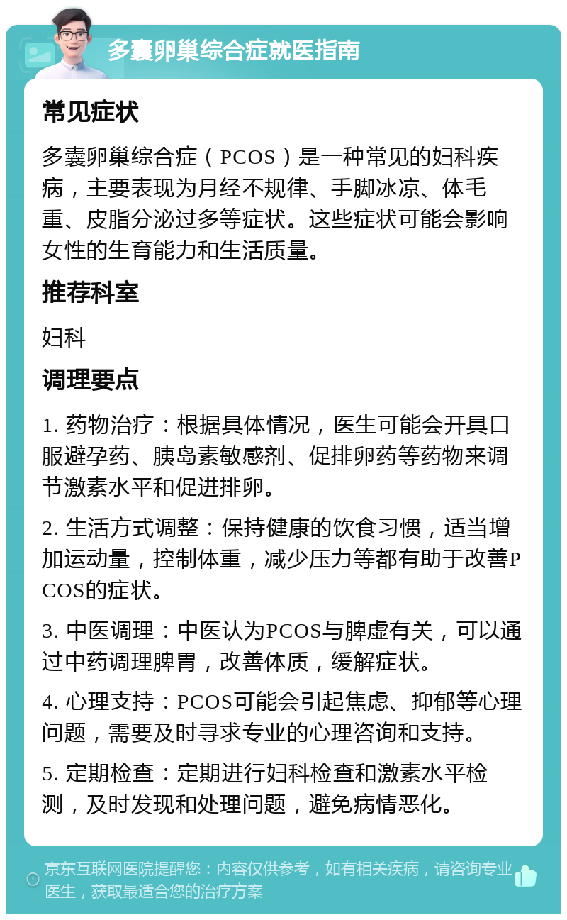 多囊卵巢综合症就医指南 常见症状 多囊卵巢综合症（PCOS）是一种常见的妇科疾病，主要表现为月经不规律、手脚冰凉、体毛重、皮脂分泌过多等症状。这些症状可能会影响女性的生育能力和生活质量。 推荐科室 妇科 调理要点 1. 药物治疗：根据具体情况，医生可能会开具口服避孕药、胰岛素敏感剂、促排卵药等药物来调节激素水平和促进排卵。 2. 生活方式调整：保持健康的饮食习惯，适当增加运动量，控制体重，减少压力等都有助于改善PCOS的症状。 3. 中医调理：中医认为PCOS与脾虚有关，可以通过中药调理脾胃，改善体质，缓解症状。 4. 心理支持：PCOS可能会引起焦虑、抑郁等心理问题，需要及时寻求专业的心理咨询和支持。 5. 定期检查：定期进行妇科检查和激素水平检测，及时发现和处理问题，避免病情恶化。