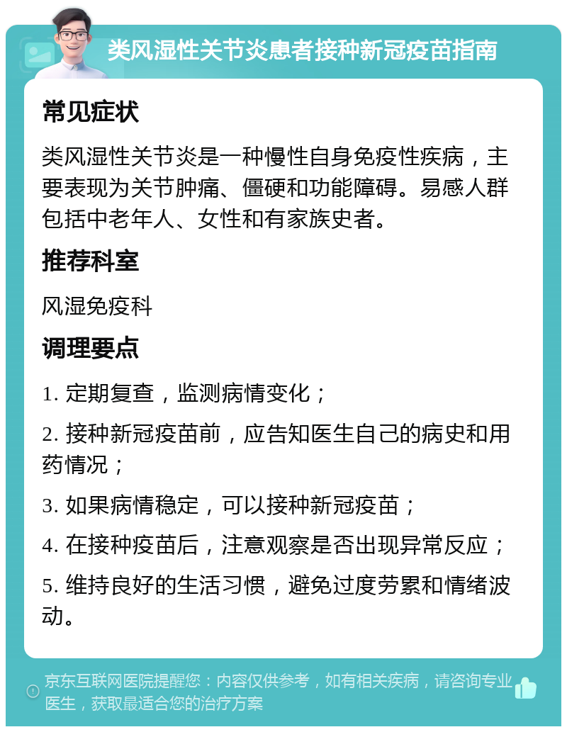 类风湿性关节炎患者接种新冠疫苗指南 常见症状 类风湿性关节炎是一种慢性自身免疫性疾病，主要表现为关节肿痛、僵硬和功能障碍。易感人群包括中老年人、女性和有家族史者。 推荐科室 风湿免疫科 调理要点 1. 定期复查，监测病情变化； 2. 接种新冠疫苗前，应告知医生自己的病史和用药情况； 3. 如果病情稳定，可以接种新冠疫苗； 4. 在接种疫苗后，注意观察是否出现异常反应； 5. 维持良好的生活习惯，避免过度劳累和情绪波动。