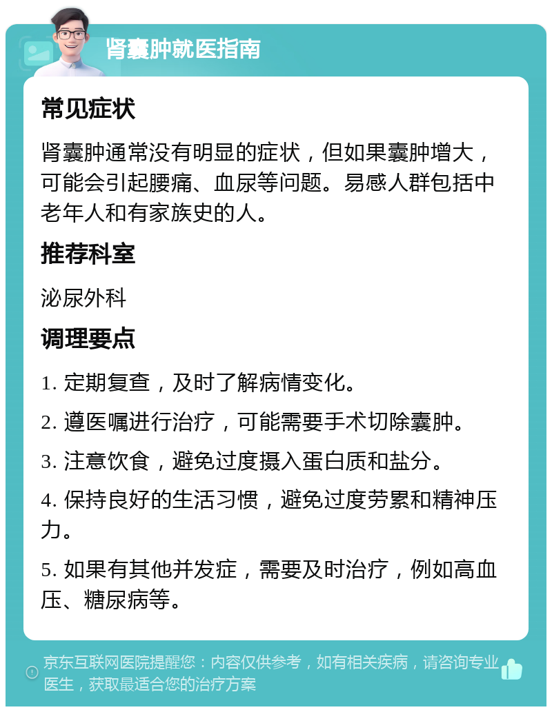 肾囊肿就医指南 常见症状 肾囊肿通常没有明显的症状，但如果囊肿增大，可能会引起腰痛、血尿等问题。易感人群包括中老年人和有家族史的人。 推荐科室 泌尿外科 调理要点 1. 定期复查，及时了解病情变化。 2. 遵医嘱进行治疗，可能需要手术切除囊肿。 3. 注意饮食，避免过度摄入蛋白质和盐分。 4. 保持良好的生活习惯，避免过度劳累和精神压力。 5. 如果有其他并发症，需要及时治疗，例如高血压、糖尿病等。