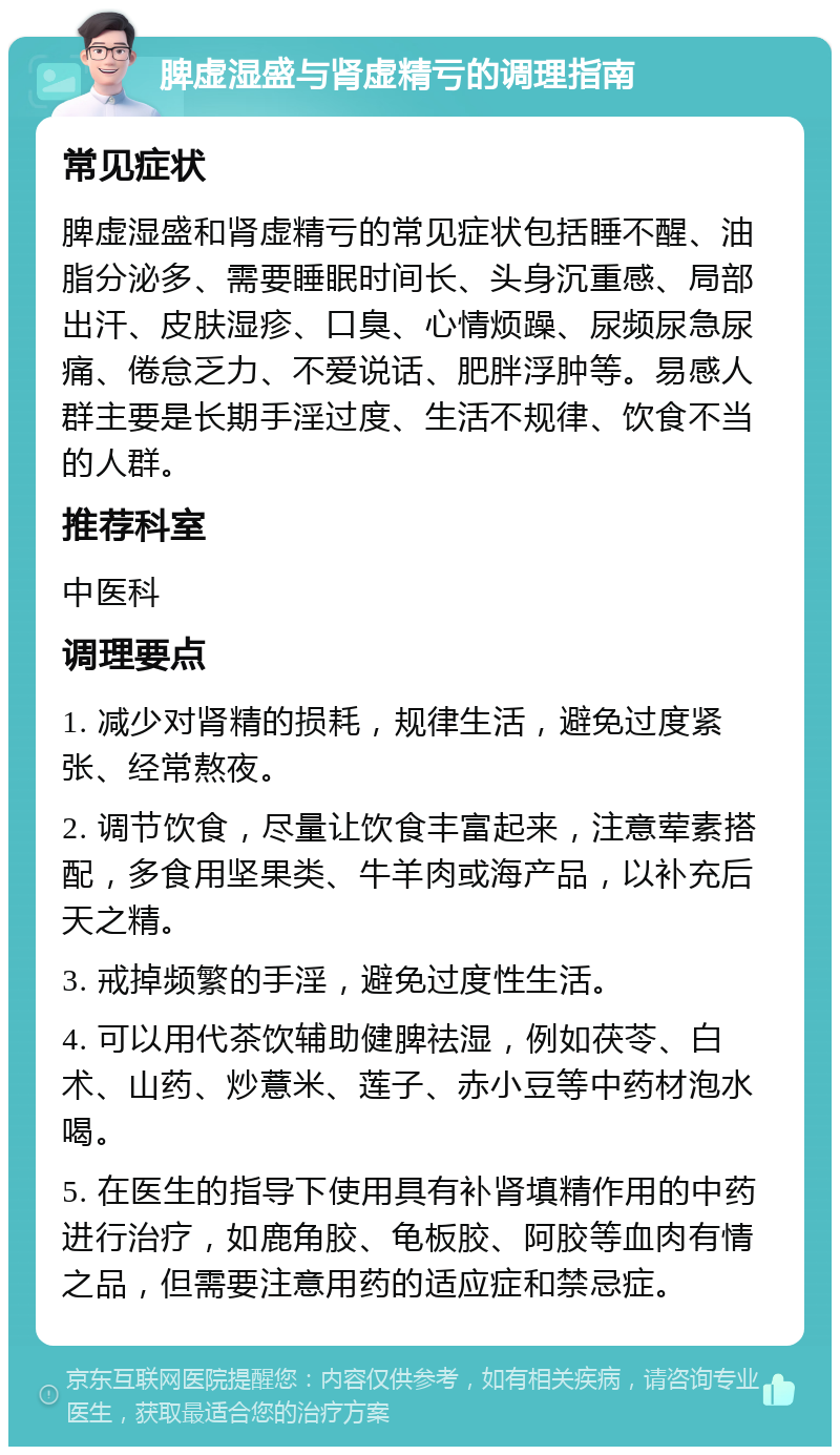 脾虚湿盛与肾虚精亏的调理指南 常见症状 脾虚湿盛和肾虚精亏的常见症状包括睡不醒、油脂分泌多、需要睡眠时间长、头身沉重感、局部出汗、皮肤湿疹、口臭、心情烦躁、尿频尿急尿痛、倦怠乏力、不爱说话、肥胖浮肿等。易感人群主要是长期手淫过度、生活不规律、饮食不当的人群。 推荐科室 中医科 调理要点 1. 减少对肾精的损耗，规律生活，避免过度紧张、经常熬夜。 2. 调节饮食，尽量让饮食丰富起来，注意荤素搭配，多食用坚果类、牛羊肉或海产品，以补充后天之精。 3. 戒掉频繁的手淫，避免过度性生活。 4. 可以用代茶饮辅助健脾祛湿，例如茯苓、白术、山药、炒薏米、莲子、赤小豆等中药材泡水喝。 5. 在医生的指导下使用具有补肾填精作用的中药进行治疗，如鹿角胶、龟板胶、阿胶等血肉有情之品，但需要注意用药的适应症和禁忌症。