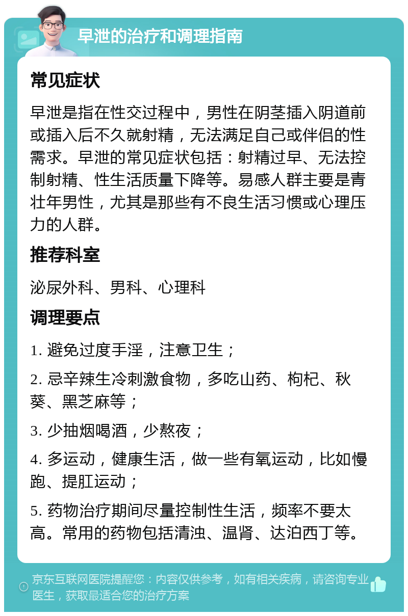 早泄的治疗和调理指南 常见症状 早泄是指在性交过程中，男性在阴茎插入阴道前或插入后不久就射精，无法满足自己或伴侣的性需求。早泄的常见症状包括：射精过早、无法控制射精、性生活质量下降等。易感人群主要是青壮年男性，尤其是那些有不良生活习惯或心理压力的人群。 推荐科室 泌尿外科、男科、心理科 调理要点 1. 避免过度手淫，注意卫生； 2. 忌辛辣生冷刺激食物，多吃山药、枸杞、秋葵、黑芝麻等； 3. 少抽烟喝酒，少熬夜； 4. 多运动，健康生活，做一些有氧运动，比如慢跑、提肛运动； 5. 药物治疗期间尽量控制性生活，频率不要太高。常用的药物包括清浊、温肾、达泊西丁等。