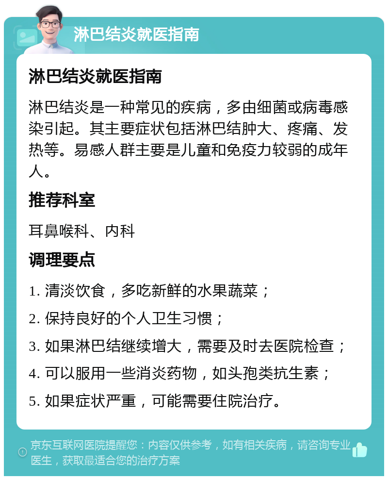 淋巴结炎就医指南 淋巴结炎就医指南 淋巴结炎是一种常见的疾病，多由细菌或病毒感染引起。其主要症状包括淋巴结肿大、疼痛、发热等。易感人群主要是儿童和免疫力较弱的成年人。 推荐科室 耳鼻喉科、内科 调理要点 1. 清淡饮食，多吃新鲜的水果蔬菜； 2. 保持良好的个人卫生习惯； 3. 如果淋巴结继续增大，需要及时去医院检查； 4. 可以服用一些消炎药物，如头孢类抗生素； 5. 如果症状严重，可能需要住院治疗。