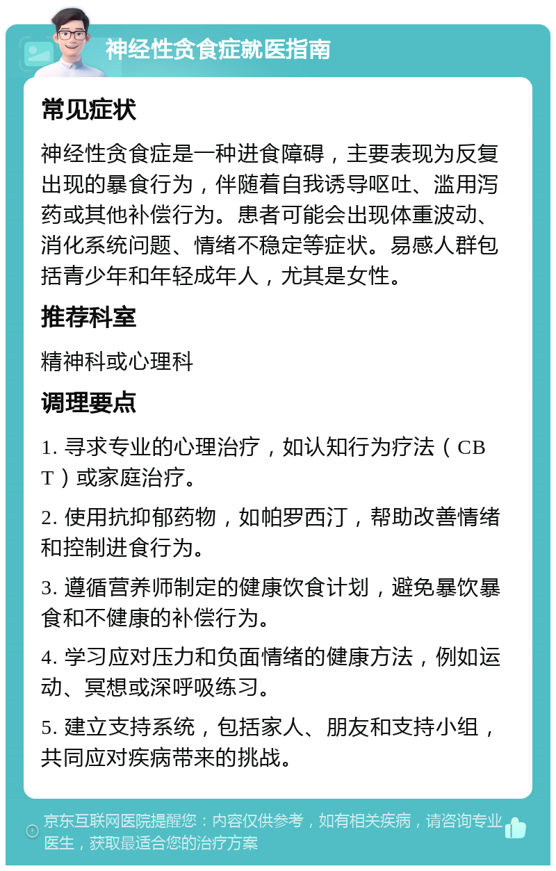 神经性贪食症就医指南 常见症状 神经性贪食症是一种进食障碍，主要表现为反复出现的暴食行为，伴随着自我诱导呕吐、滥用泻药或其他补偿行为。患者可能会出现体重波动、消化系统问题、情绪不稳定等症状。易感人群包括青少年和年轻成年人，尤其是女性。 推荐科室 精神科或心理科 调理要点 1. 寻求专业的心理治疗，如认知行为疗法（CBT）或家庭治疗。 2. 使用抗抑郁药物，如帕罗西汀，帮助改善情绪和控制进食行为。 3. 遵循营养师制定的健康饮食计划，避免暴饮暴食和不健康的补偿行为。 4. 学习应对压力和负面情绪的健康方法，例如运动、冥想或深呼吸练习。 5. 建立支持系统，包括家人、朋友和支持小组，共同应对疾病带来的挑战。